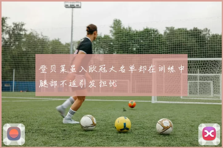 登贝莱虽入欧冠大名单却在训练中腿部不适引发担忧