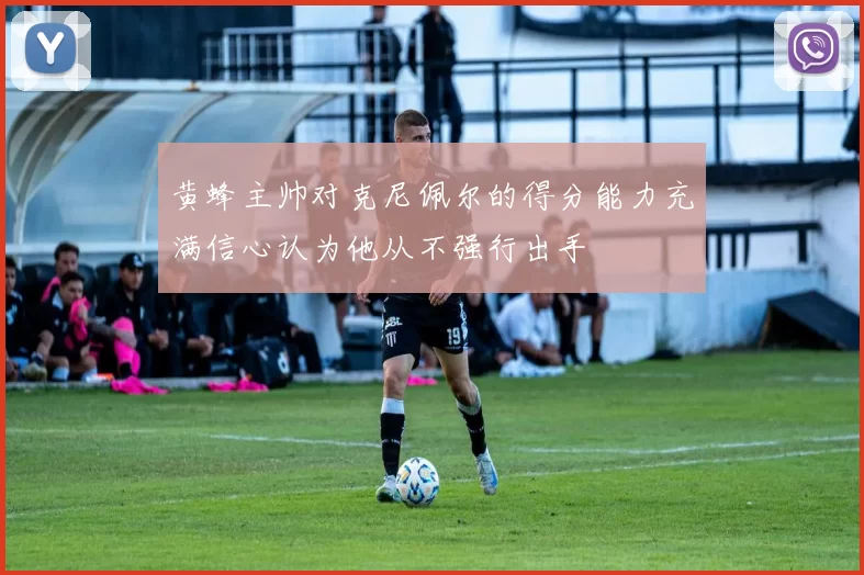 黄蜂主帅对克尼佩尔的得分能力充满信心认为他从不强行出手