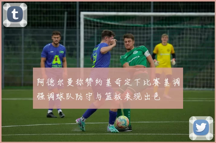 阿德尔曼称赞约基奇定下比赛基调强调球队防守与篮板表现出色