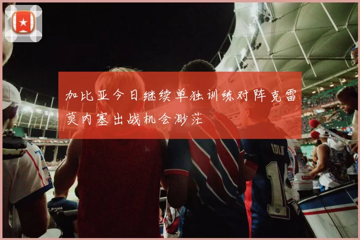 加比亚今日继续单独训练对阵克雷莫内塞出战机会渺茫